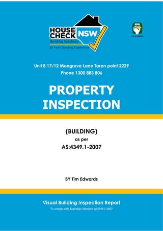 Visual Building Inspection Report 1
Visual Building Inspection Report
To comply with Australian Standard AS4349.1-2007
Unit 8 17/12 Mangrove Lane Taren point 2229
Phone 1300 883 806
PROPERTY
INSPECTION
(BUILDING)
as per
AS:4349.1-2007
BY Tim Edwards
 
