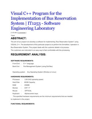 Visual C++ Program for the
Implementation of Bus Reservation
System | IT1253 - Software
Engineering Laboratory
[1:55 AM | 0 comments ]
Tweet
ABSTRACT:
The aim of our project is to develop a software for implementing “Bus Reservation System” using
VISUAL C++. The development of this particular project is to perform the formalities / operation in
Bus Reservation System. This project deals with the customer details in its process.
The customers are instructed in an easy way to feel comfortable with the processing.
REQUIREMENT ANALYSIS:
SOFTWARE REQUIREMENTS:
Front End : „C++‟ language.
Back End : File Management System (using Dat files)
Operating system: Any Operating System (Window or Linux)
HARDWARE REQUIREMENTS:
Processor : 3.06 GHZ operating speed.
Hard Disk : 80GB Capacity.
RAM : 256MB
Monitor : CRT 17‟
Mouse : OPTICAL
Keyboard : Alphanumeric keys.
The specified hardware requirements are the minimum requirements that are needed
to implement in the project.
FUNCTIONAL REQUIREMENTS:
 