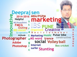 Deepraj sen 
MBA/PGPM 
marketing 
PUNE 
D e c i s i o n m a k e r 
Helpful 
MS PowerPoint 
Outing 
MS excel 
Attitude 
Marketing 
FMCG 
H 
a 
R 
D 
W 
O 
R 
K 
Innovative 
Organized Creative 
Co-operative 
s 
t 
r 
a 
t 
e 
g 
i 
c 
Photographer 
Adobe 
Photoshop 
music 
Pulsar bike 
MS word trance constructive 
Volley ball 
social 
Internet 
surfer 
2014-2016 
Box cricket 
Stunting 
sales 
 