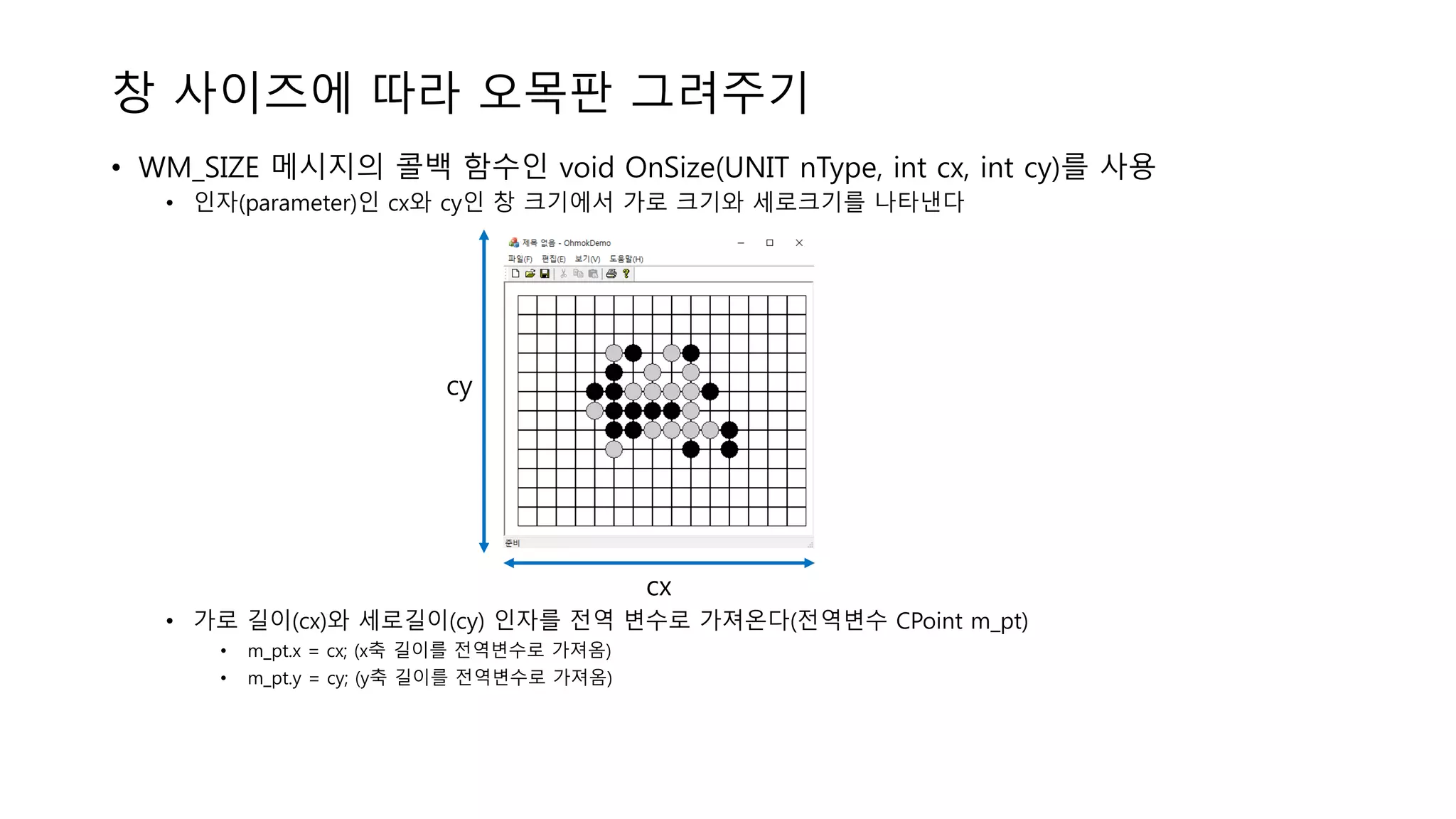 창 사이즈에 따라 오목판 그려주기
• WM_SIZE 메시지의 콜백 함수인 void OnSize(UNIT nType, int cx, int cy)를 사용
• 인자(parameter)인 cx와 cy인 창 크기에서 가로 크기와 세로크기를 나타낸다
• 가로 길이(cx)와 세로길이(cy) 인자를 전역 변수로 가져온다(전역변수 CPoint m_pt)
• m_pt.x = cx; (x축 길이를 전역변수로 가져옴)
• m_pt.y = cy; (y축 길이를 전역변수로 가져옴)
cy
cx
 