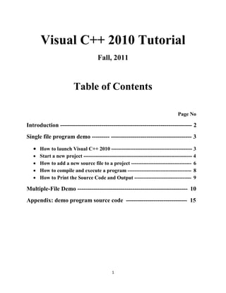 Visual C++ 2010 Tutorial
                                      Fall, 2011



                         Table of Contents

                                                                                  Page No

Introduction ------------------------------------------------------------------- 2
Single file program demo --------- ----------------------------------------- 3

    How to launch Visual C++ 2010 ----------------------------------------------- 3
      Start a new project --------------------------------------------------------------- 4
      How to add a new source file to a project ----------------------------------- 6
      How to compile and execute a program ------------------------------------- 8
      How to Print the Source Code and Output --------------------------------- 9

Multiple-File Demo -------------------------------------------------------- 10
Appendix: demo program source code ------------------------------- 15




                                              1
 