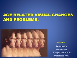 Jayendra Jha
Optometrist
C L Gupta Eye Institute
Moradabad (U.P)
AGE RELATED VISUAL CHANGES
AND PROBLEMS.
Presenter
 