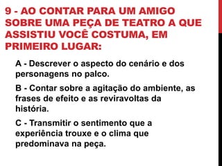 9 - AO CONTAR PARA UM AMIGO
SOBRE UMA PEÇA DE TEATRO A QUE
ASSISTIU VOCÊ COSTUMA, EM
PRIMEIRO LUGAR:
A - Descrever o aspecto do cenário e dos
personagens no palco.
B - Contar sobre a agitação do ambiente, as
frases de efeito e as reviravoltas da
história.
C - Transmitir o sentimento que a
experiência trouxe e o clima que
predominava na peça.
 