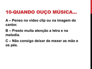 10-QUANDO OUÇO MÚSICA...
A – Penso no vídeo clip ou na imagem do
cantor.
B – Presto muita atenção a letra e na
melodia.
C – Não consigo deixar de mexer as mão e
os pés.
 