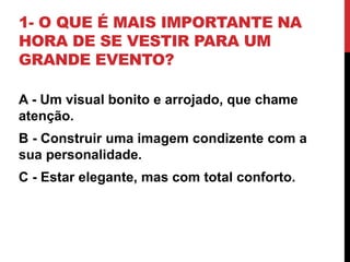 1- O QUE É MAIS IMPORTANTE NA
HORA DE SE VESTIR PARA UM
GRANDE EVENTO?
A - Um visual bonito e arrojado, que chame
atenção.
B - Construir uma imagem condizente com a
sua personalidade.
C - Estar elegante, mas com total conforto.
 