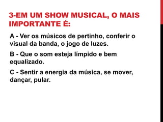3-EM UM SHOW MUSICAL, O MAIS
IMPORTANTE É:
A - Ver os músicos de pertinho, conferir o
visual da banda, o jogo de luzes.
B - Que o som esteja límpido e bem
equalizado.
C - Sentir a energia da música, se mover,
dançar, pular.
 