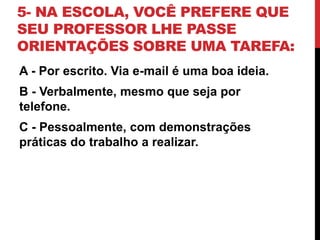 5- NA ESCOLA, VOCÊ PREFERE QUE
SEU PROFESSOR LHE PASSE
ORIENTAÇÕES SOBRE UMA TAREFA:
A - Por escrito. Via e-mail é uma boa ideia.
B - Verbalmente, mesmo que seja por
telefone.
C - Pessoalmente, com demonstrações
práticas do trabalho a realizar.
 