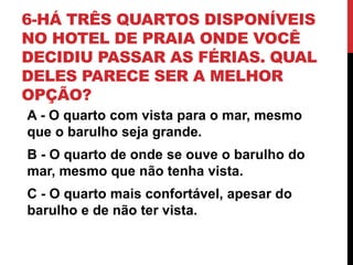 6-HÁ TRÊS QUARTOS DISPONÍVEIS
NO HOTEL DE PRAIA ONDE VOCÊ
DECIDIU PASSAR AS FÉRIAS. QUAL
DELES PARECE SER A MELHOR
OPÇÃO?
A - O quarto com vista para o mar, mesmo
que o barulho seja grande.
B - O quarto de onde se ouve o barulho do
mar, mesmo que não tenha vista.
C - O quarto mais confortável, apesar do
barulho e de não ter vista.
 