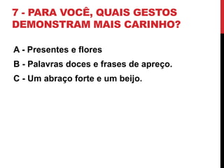 7 - PARA VOCÊ, QUAIS GESTOS
DEMONSTRAM MAIS CARINHO?
A - Presentes e flores
B - Palavras doces e frases de apreço.
C - Um abraço forte e um beijo.
 