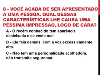 8 - VOCÊ ACABA DE SER APRESENTADO
A UMA PESSOA. QUAL DESSAS
CARACTERÍSTICAS LHE CAUSA UMA
PÉSSIMA IMPRESSÃO, LOGO DE CARA?
A - O recém conhecido tem aparência
desleixada e se veste mal.
B - Ele fala demais, com a voz excessivamente
alta.
C - Não tem uma personalidade acolhedora,
não transmite segurança.
 