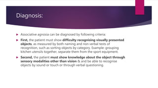 Diagnosis:
 Associative agnosia can be diagnosed by following criteria:
 First, the patient must show difficulty recognising visually presented
objects, as measured by both naming and non verbal tests of
recognition, such as sorting objects by category. Example: grouping
kitchen utensils together, separate them from the sport equipment.
 Second, the patient must show knowledge about the object through
sensory modalities other than vision & and be able to recognise
objects by sound or touch or through verbal questioning.
 