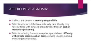 APPERCEPTIVE AGNOSIA:
 It affects the person at an early stage of life.
 Patients with such deficits are relatively rare. Usually they
have suffered with diffused brain damage through carbon
monoxide poisoning.
 Patients suffering from apperceptive agnosia have difficulty
with simple discrimination tasks, copying images, naming
and categorizing objects.
 