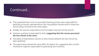 Continued…
 They predicted that if such an associative learning process were responsible for
generating invariant representations, this manipulation should result in these two
stimuli being confused as the same object.
 Initially, the neurons responded to the first object only and not the second.
 However, overtime it responded to both, suggesting that the neuron perceived
the two stimuli as the same.
 The ability of downstream neurons to discriminate between the two stimuli has
been abolished.
 The experiments showed the same effect for object size, suggesting that a similar
mechanism might be responsible for generating size invariance.
 