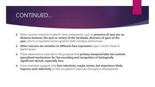 CONTINUED…
 Other neurons respond to specific face components, such as presence of eyes per se,
distance between the eyes or extent of the forehead, direction of gaze of the
eyes, which is important social signal for both monkeys and humans.
 Other neurons are sensitive to different face expression (open mouth threat or
fearful faces).
 These observations have led to the proposal that primary temporal lobe has evolved
specialized mechanisms for the encoding and recognition of biologically
significant stimuli, especially face.
 Some examples suggests that face selectivity maybe innate, but experience likely
improve such selectivity as face recognition improves throughout development.
 