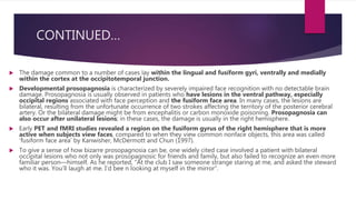 CONTINUED…
 The damage common to a number of cases lay within the lingual and fusiform gyri, ventrally and medially
within the cortex at the occipitotemporal junction.
 Developmental prosopagnosia is characterized by severely impaired face recognition with no detectable brain
damage. Prosopagnosia is usually observed in patients who have lesions in the ventral pathway, especially
occipital regions associated with face perception and the fusiform face area. In many cases, the lesions are
bilateral, resulting from the unfortunate occurrence of two strokes affecting the territory of the posterior cerebral
artery. Or the bilateral damage might be from encephalitis or carbon monoxide poisoning. Prosopagnosia can
also occur after unilateral lesions; in these cases, the damage is usually in the right hemisphere.
 Early PET and fMRI studies revealed a region on the fusiform gyrus of the right hemisphere that is more
active when subjects view faces, compared to when they view common nonface objects, this area was called
‘fusiform face area’ by Kanwisher, McDermott and Chun (1997).
 To give a sense of how bizarre prosopagnosia can be, one widely cited case involved a patient with bilateral
occipital lesions who not only was prosopagnosic for friends and family, but also failed to recognize an even more
familiar person—himself. As he reported, “At the club I saw someone strange staring at me, and asked the steward
who it was. You’ll laugh at me. I’d bee n looking at myself in the mirror”.
 