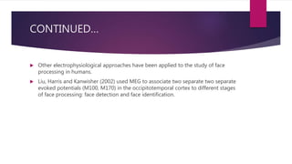 CONTINUED…
 Other electrophysiological approaches have been applied to the study of face
processing in humans.
 Liu, Harris and Kanwisher (2002) used MEG to associate two separate two separate
evoked potentials (M100, M170) in the occipitotemporal cortex to different stages
of face processing: face detection and face identification.
 