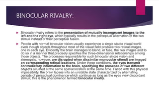 BINOCULAR RIVALRY:
 Binocular rivalry refers to the presentation of mutually incongruent images to the
left and the right eye, which typically results in the perceptual alternation of the two
stimuli instead of their perceptual fusion.
 People with normal binocular vision usually experience a single stable visual world
even though objects throughout most of the visual field produce two retinal images,
one in each eye. Evidently the brain manages to blend, or fuse, the two images and to
do so in a manner that precisely specifies the three-dimensional relationships among
those objects. The processes responsible for such binocular single vision and
stereopsis, however, are disrupted when dissimilar monocular stimuli are imaged
on corresponding retinal locations. Under these conditions, the eyes transmit
contradictory information to the brain, specifying the presence of two different
objects situated at the same spatial location at the same time. Faced with this physical
impossibility, the brain lapses into an unstable state characterized by alternating
periods of perceptual dominance which continue as long as the eyes view discordant
stimuli; this is the phenomenon termed binocular rivalry.
 