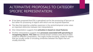 ALTERNATIVE PROPOSALS TO CATEGORY
SPECIFIC REPRESENTATION:
 It has been proposed that FFA is specialized not for the processing of face per se
but rather for processing of objects with which one has acquired expertise.
 The idea that expertise underlies responses in the ventral temporal cortex raises
an important distinction between two interpretations:
 One interpretation suggests that activation is based on visual features.
 Another interpretation suggests that processes associated with perceiving or
recognising objects. This view the ventral stream contains areas that are best
suited for different computation. This might involve encoding subtle for objects
that are visually similar or encoding similarities between the object that are
visually dissimilar.
 