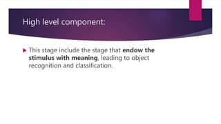 High level component:
 This stage include the stage that endow the
stimulus with meaning, leading to object
recognition and classification.
 