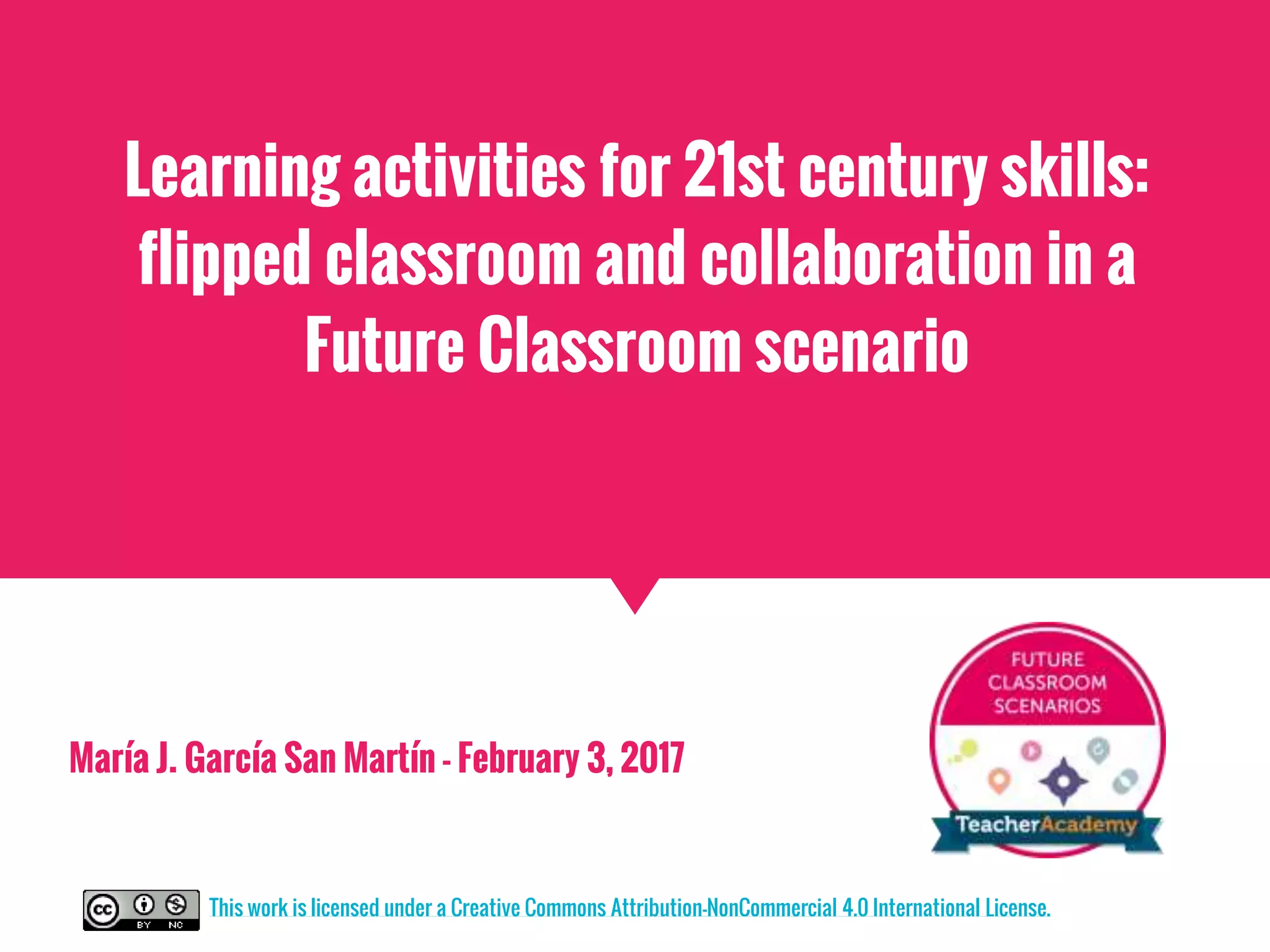 Learning activities for 21st century skills:
flipped classroom and collaboration in a
Future Classroom scenario
María J. García San Martín - February 3, 2017
This work is licensed under a Creative Commons Attribution-NonCommercial 4.0 International License.