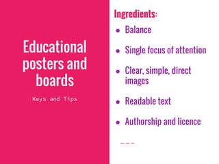 Ingredients:
● Balance
● Single focus of attention
● Clear, simple, direct
images
● Readable text
● Authorship and licence
Educational
posters and
boards
Keys and Tips
 