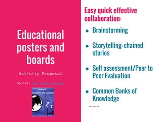 Easy quick effective
collaboration:
● Brainstorming
● Storytelling: chained
stories
● Self assessment/Peer to
Peer Evaluation
● Common Banks of
Knowledge
Educational
posters and
boards
Activity Proposal
Source: The Twima Project
 