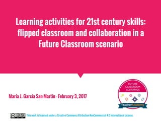 Learning activities for 21st century skills:
flipped classroom and collaboration in a
Future Classroom scenario
María J. García San Martín - February 3, 2017
This work is licensed under a Creative Commons Attribution-NonCommercial 4.0 International License.
 