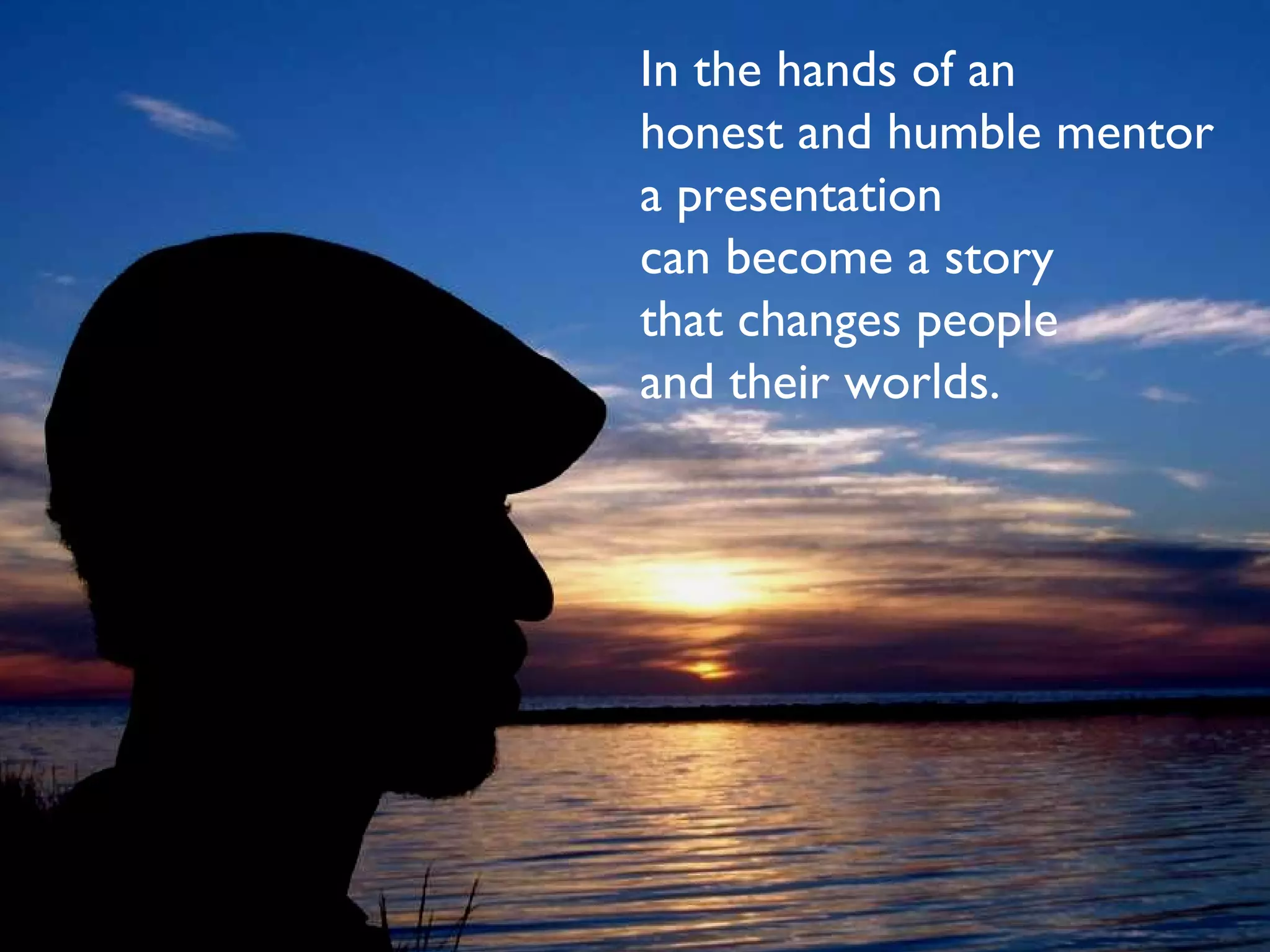 In the hands of an  honest and humble mentor a presentation can become a story that changes people  and their worlds. 