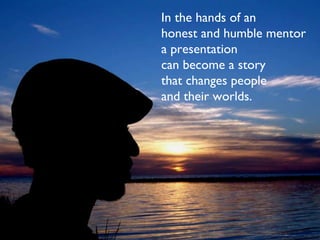 In the hands of an  honest and humble mentor a presentation can become a story that changes people  and their worlds. 