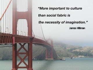 “ More important to culture than social fabric is the necessity of imagination.” James Hillman 
