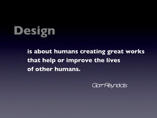 Design is about humans creating great works that help or improve the lives of other humans. Garr Reynolds 