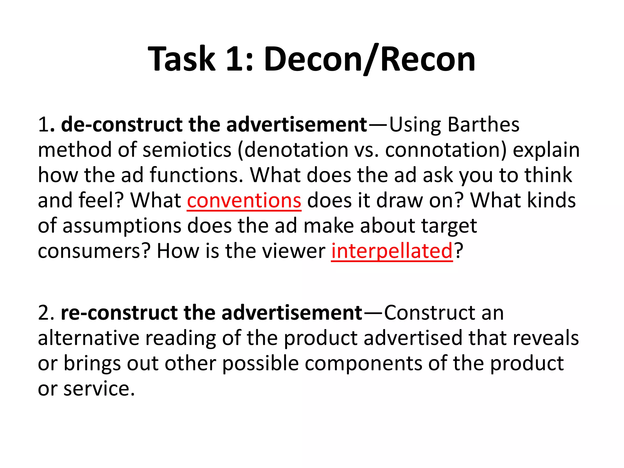 Task 1: Decon/Recon
1. de-construct the advertisement—Using Barthes
method of semiotics (denotation vs. connotation) explain
how the ad functions. What does the ad ask you to think
and feel? What conventions does it draw on? What kinds
of assumptions does the ad make about target
consumers? How is the viewer interpellated?
2. re-construct the advertisement—Construct an
alternative reading of the product advertised that reveals
or brings out other possible components of the product
or service.
 