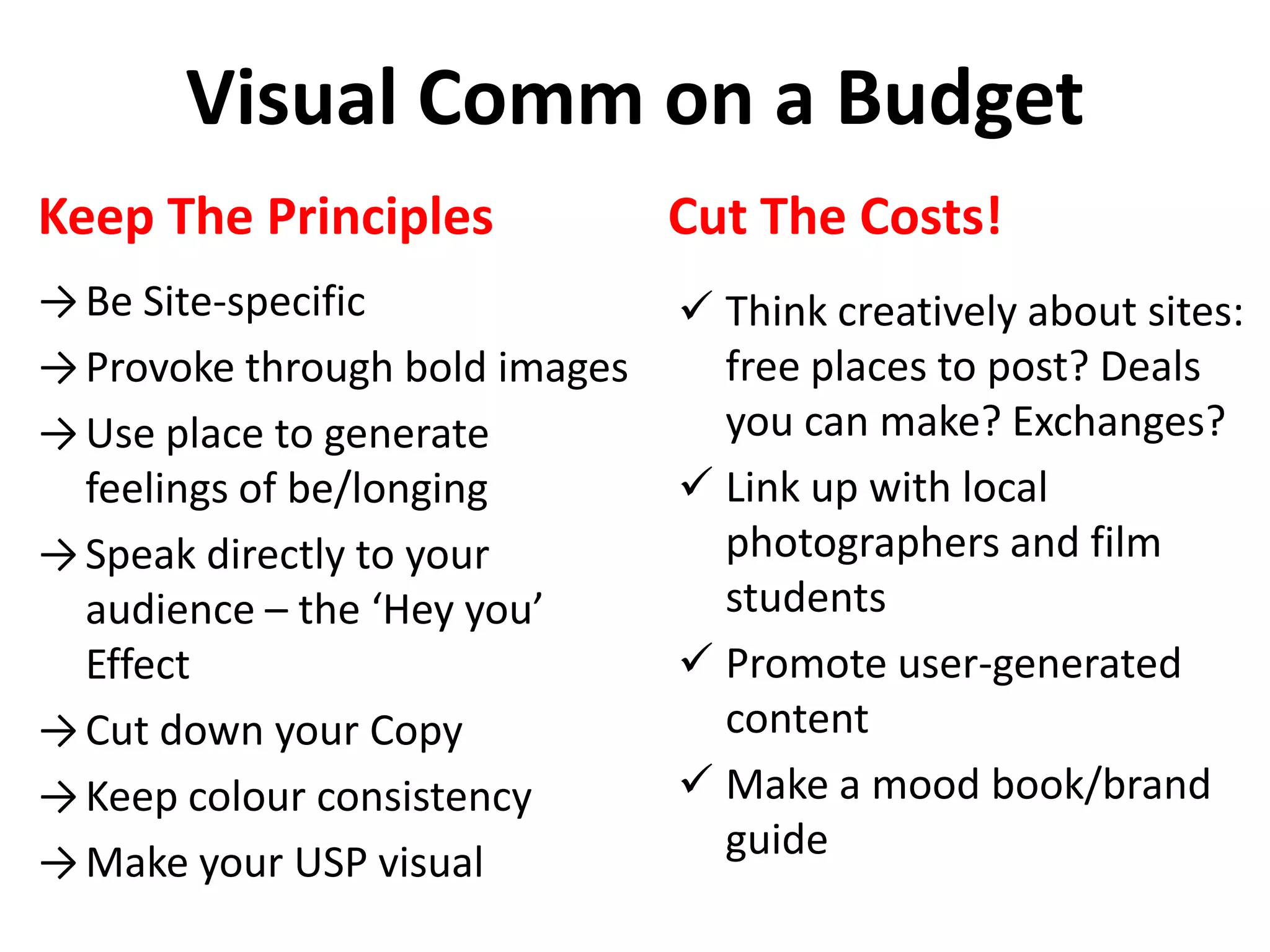 Visual Comm on a Budget
Keep The Principles
→Be Site-specific
→Provoke through bold images
→Use place to generate
feelings of be/longing
→Speak directly to your
audience – the ‘Hey you’
Effect
→Cut down your Copy
→Keep colour consistency
→Make your USP visual
Cut The Costs!
 Think creatively about sites:
free places to post? Deals
you can make? Exchanges?
 Link up with local
photographers and film
students
 Promote user-generated
content
 Make a mood book/brand
guide
 