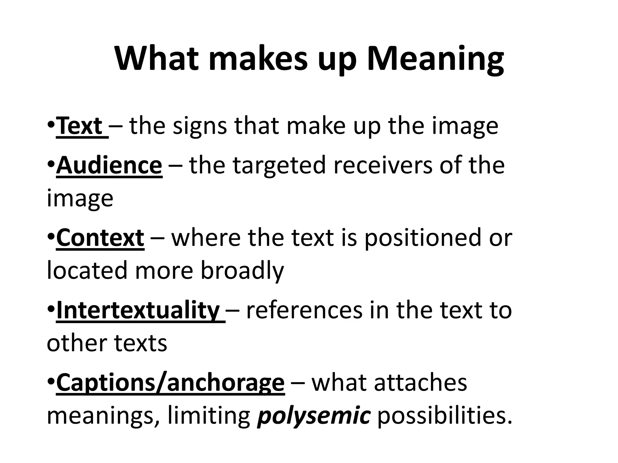 What makes up Meaning
•Text – the signs that make up the image
•Audience – the targeted receivers of the
image
•Context – where the text is positioned or
located more broadly
•Intertextuality – references in the text to
other texts
•Captions/anchorage – what attaches
meanings, limiting polysemic possibilities.
 