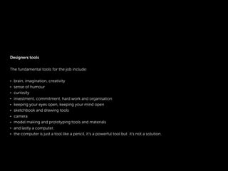 Designers tools
The fundamental tools for the job include:
• brain, imagination, creativity
• sense of humour
• curiosity
• investment, commitment, hard work and organisation
• keeping your eyes open, keeping your mind open
• sketchbook and drawing tools
• camera
• model making and prototyping tools and materials
• and lastly a computer.
• the computer is just a tool like a pencil, it’s a powerful tool but it’s not a solution.
 
