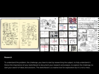 Research
To understand the problem, the challenge, you have to start by researching the subject, to fully understand it.
Hence the importance of your sketchbook to document your research and analysis, to explore the challenge, to
start your search of ideas and solutions. The sketchbook is a creative tool for exploration but it is not a mess.
 