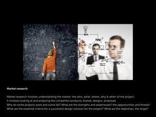 Market research
Market research involves understanding the market: the who, what, where, why & when of the project.
It involves looking at and analysing the competitor products, brands, designs, proposals.
Why do some projects work and some fail? What are the strengths and weaknesses? the opportunities and threats?
What are the essential criteria for a successful design solution for the project? What are the objectives, the target?
 