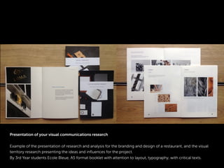 Presentation of your visual communications research
Example of the presentation of research and analysis for the branding and design of a restaurant, and the visual
territory research presenting the ideas and inﬂuences for the project.
By 3rd Year students Ecole Bleue, A5 format booklet with attention to layout, typography, with critical texts.
 