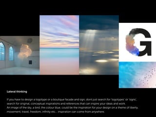 Lateral thinking
If you have to design a logotype or a boutique facade and sign, dont just search for ‘logotypes’ or ‘signs’,
search for original, conceptual inspirations and references that can inspire your ideas and work.
An image of the sky, a bird, the colour blue, could be the inspiration for your design on a theme of liberty,
movement, travel, freedom, inﬁnity etc… inspiration can come from anywhere.
 