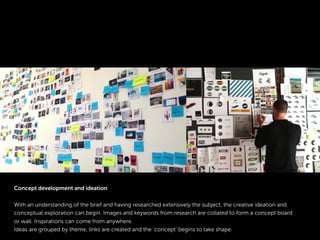 Concept development and ideation
With an understanding of the brief and having researched extensively the subject, the creative ideation and
conceptual exploration can begin. Images and keywords from research are collated to form a concept board
or wall. Inspirations can come from anywhere.
Ideas are grouped by theme, links are created and the ‘concept’ begins to take shape.
 
