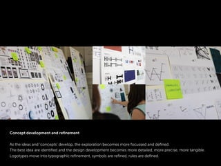 Concept development and reﬁnement
As the ideas and ‘concepts’ develop, the exploration becomes more focussed and deﬁned.
The best idea are identiﬁed and the design development becomes more detailed, more precise, more tangible.
Logotypes move into typographic reﬁnement, symbols are reﬁned, rules are deﬁned.
 