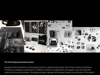 The ﬁnal design presentation phase
Example of the presentation of ﬁnal design work for a global design project. By 3rd Year students Ecole Bleue.
The brand or logotype is presented in its different versions, the applications and supports vary from business
cards to brochures and posters. Packaging and bags, signage and boutique facades can all be part of the project.
 