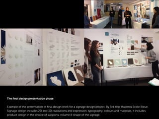 The ﬁnal design presentation phase
Example of the presentation of ﬁnal design work for a signage design project. By 3rd Year students Ecole Bleue.
Signage design includes 2D and 3D realisations and expression, typography, colours and materials, it includes
product design in the choice of supports, volume & shape of the signage.
 