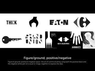 Figure & ground, positive & negative space: the art of communicating using both the positive black and
the negative white part of a visual or image, together to express the idea.
Figure/ground, positive/negative
 