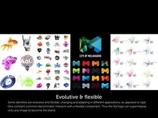 Some identities are evolutive and ﬂexible, changing and adapting in different applications, as opposed to rigid.
One constant common denominator interacts with a ﬂexible component. Thus the Aol logo can superimpose
onto any image to become the brand.
Evolutive & ﬂexible
 