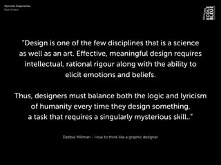 Debbie Millman - How to think like a graphic designer
“Design is one of the few disciplines that is a science
as well as an art. Effective, meaningful design requires
intellectual, rational rigour along with the ability to
elicit emotions and beliefs.
Thus, designers must balance both the logic and lyricism
of humanity every time they design something,
a task that requires a singularly mysterious skill..”
Keynotes Diaporamas
Paul Vickers
 
