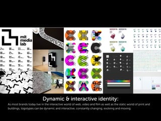 Dynamic & interactive identity:
As most brands today live in the interactive world of web, video and ﬁlm as well as the static world of print and
buildings, logotypes can be dynamic and interactive, constantly changing, evolving and moving.
 