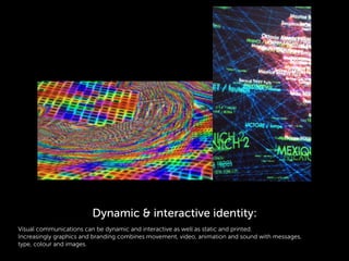 Visual communications can be dynamic and interactive as well as static and printed.
Increasingly graphics and branding combines movement, video, animation and sound with messages,
type, colour and images.
Dynamic & interactive identity:
 