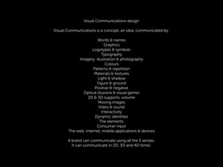 Visual Communications design
Visual Communications is a concept, an idea, communicated by:
Words & names
Graphics
Logotypes & symbols
Typography
Imagery: illustration & photography
Colours
Patterns & repetition
Materials & textures
Light & shadow
Figure & ground
Positive & negative
Optical illusions & visual games
2D & 3D supports, volume
Moving images
Video & sound
Interactivity
Dynamic identities
The elements
Consumer input
The web, internet, mobile applications & devices
A brand can communicate using all the 5 senses.
It can communicate in 2D, 3D and 4D (time).
 