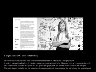A project starts with a client and a brieﬁng
As designers we have clients. This is the difference between an artistic and a design project.
A project starts with a brieﬁng. It can be a visual communications brief, a 3D design brief, an interior design brief,
or a combination of these disciplines if it is a global design project. It is written by the client or the designer.
The brief states the challenge, the objectives, the opportunities, the constraints, the market and the results target.
 
